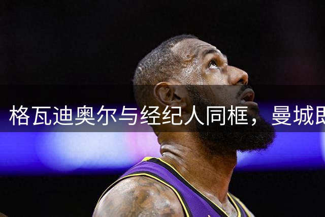 格瓦迪奥尔与经纪人同框，曼城即将官宣续约至2031年，加薪留队击退皇马兴趣